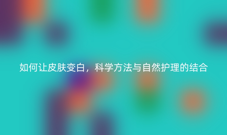 如何让皮肤变白，科学方法与自然护理的结合
