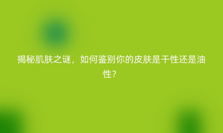 揭秘肌肤之谜，如何鉴别你的皮肤是干性还是油性？