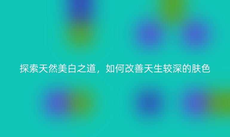 探索天然美白之道,如何改善天生较深的肤色