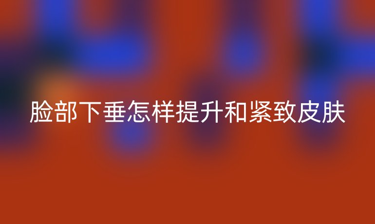 脸部下垂怎样提升和紧致皮肤