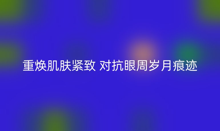 重焕肌肤紧致 对抗眼周岁月痕迹
