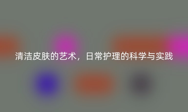 清洁皮肤的艺术，日常护理的科学与实践