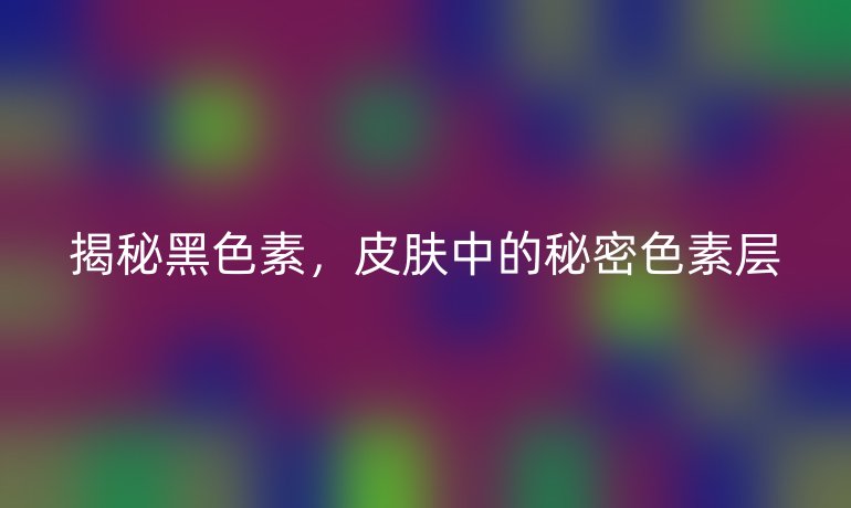 揭秘黑色素，皮肤中的秘密色素层