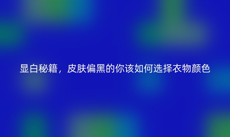 显白秘籍，皮肤偏黑的你该如何选择衣物颜色