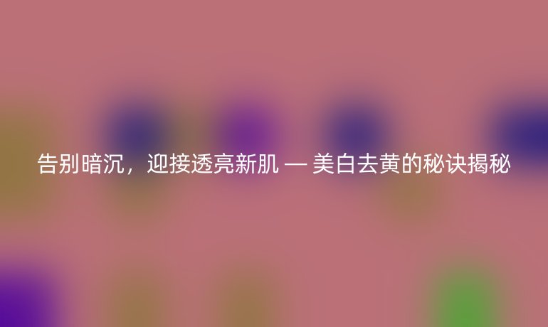 告别暗沉，迎接透亮新肌 — 美白去黄的秘诀揭秘