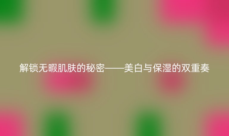 解锁无暇肌肤的秘密——美白与保湿的双重奏