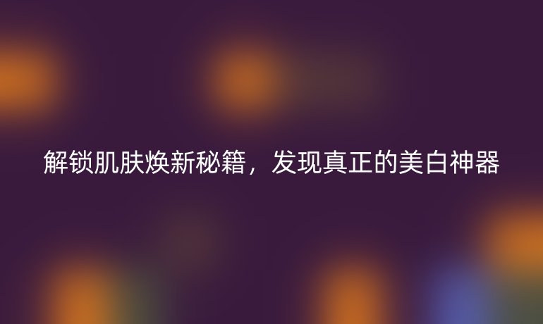 解锁肌肤焕新秘籍，发现真正的美白神器