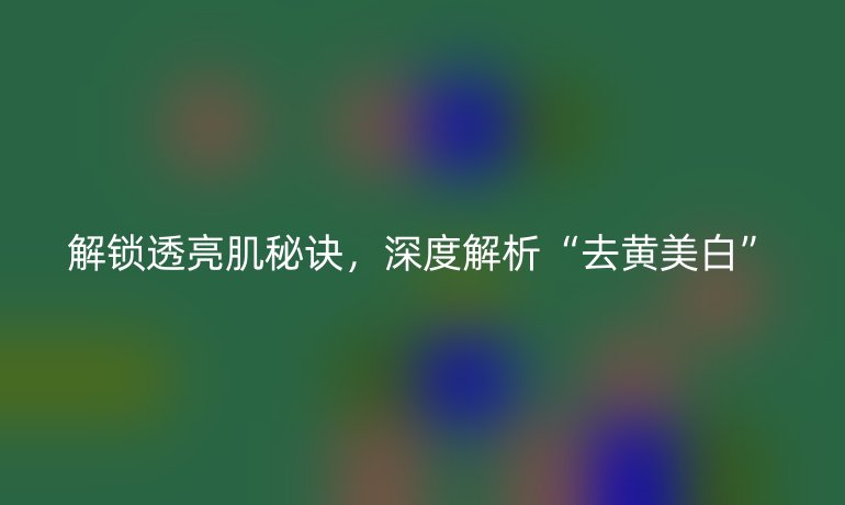 解锁透亮肌秘诀，深度解析“去黄美白”