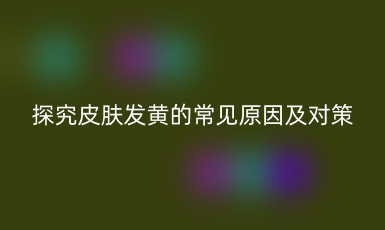 探究皮肤发黄的常见原因及对策