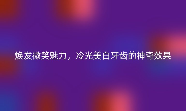 焕发微笑魅力，冷光美白牙齿的神奇效果