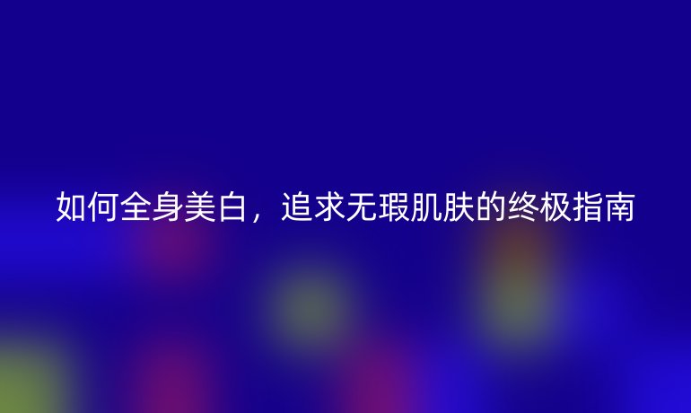 如何全身美白，追求无瑕肌肤的终极指南