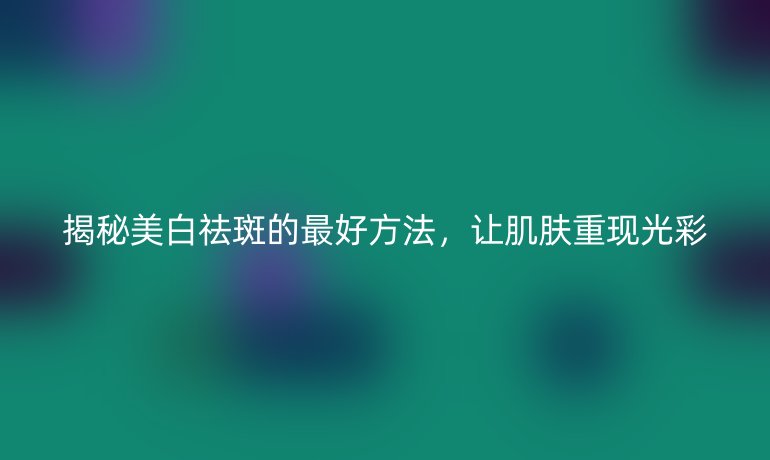 揭秘美白祛斑的最好方法，让肌肤重现光彩