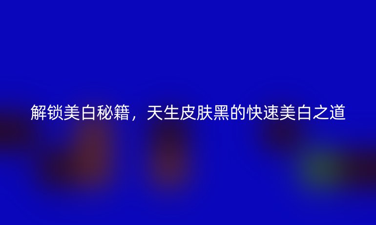解锁美白秘籍，天生皮肤黑的快速美白之道