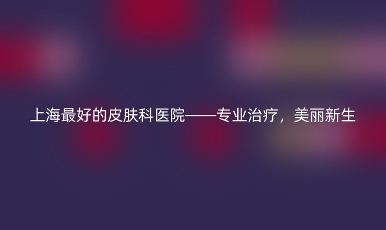 上海最好的皮肤科医院——专业治疗,美丽新生