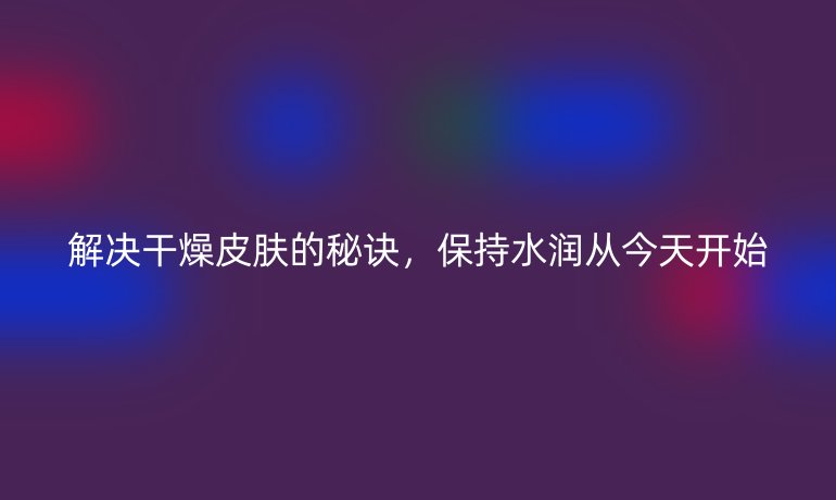解决干燥皮肤的秘诀，保持水润从今天开始