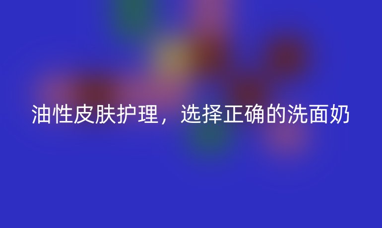 油性皮肤护理,选择正确的洗面奶