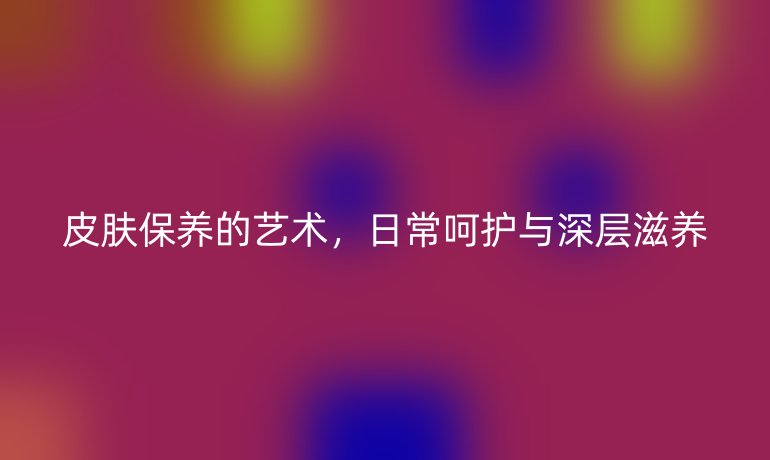 皮肤保养的艺术,日常呵护与深层滋养