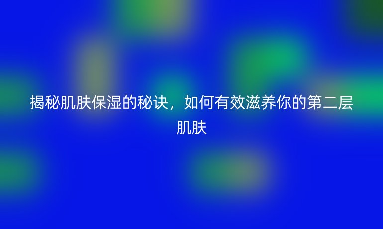 揭秘肌肤保湿的秘诀,如何有效滋养你的第二层肌肤