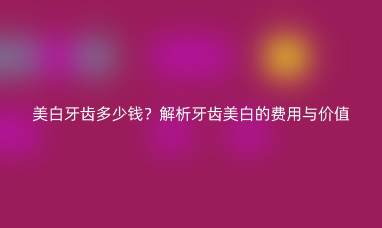 美白牙齿多少钱?解析牙齿美白的费用与价值