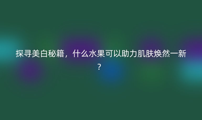 探寻美白秘籍，什么水果可以助力肌肤焕然一新？