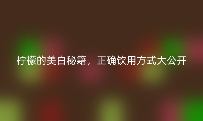 柠檬的美白秘籍，正确饮用方式大公开
