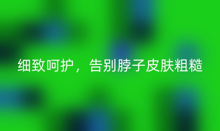 细致呵护，告别脖子皮肤粗糙