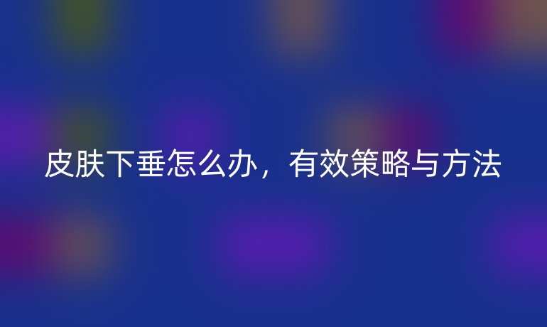 皮肤下垂怎么办,有效策略与方法