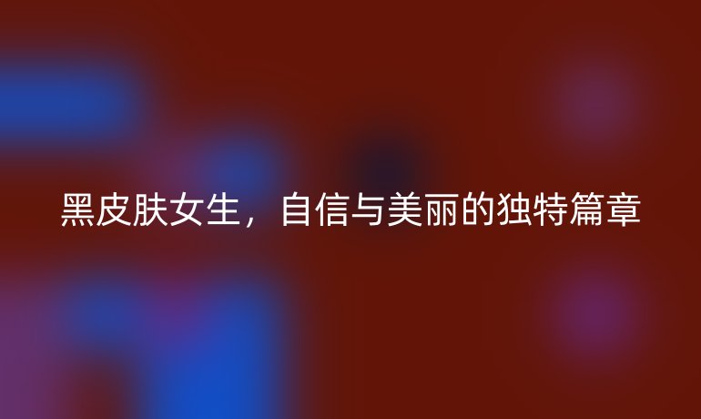 黑皮肤女生,自信与美丽的独特篇章