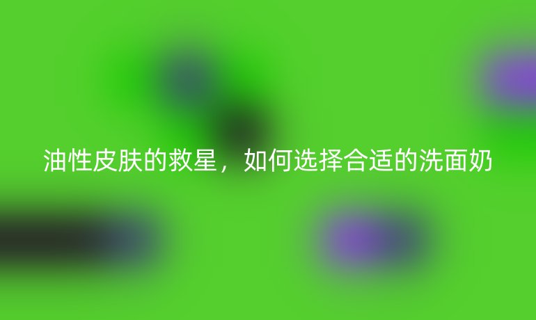油性皮肤的救星,如何选择合适的洗面奶