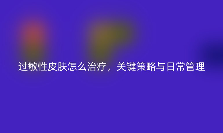 过敏性皮肤怎么治疗,关键策略与日常管理