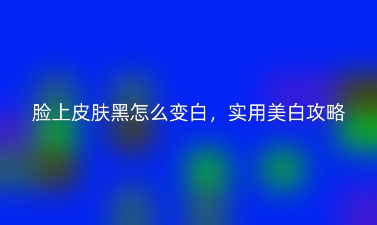 脸上皮肤黑怎么变白，实用美白攻略