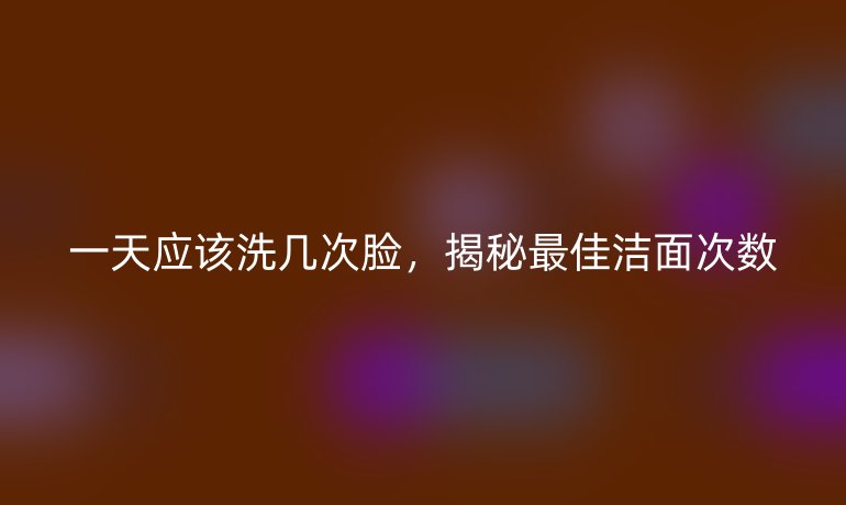 一天应该洗几次脸，揭秘最佳洁面次数