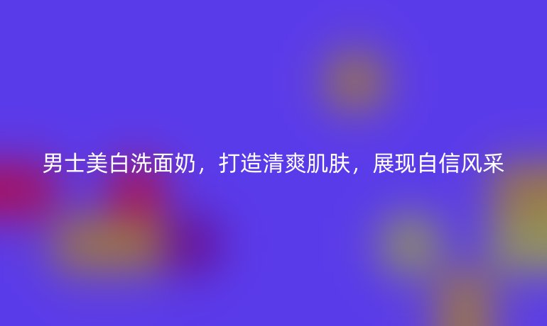 男士美白洗面奶,打造清爽肌肤,展现自信风采