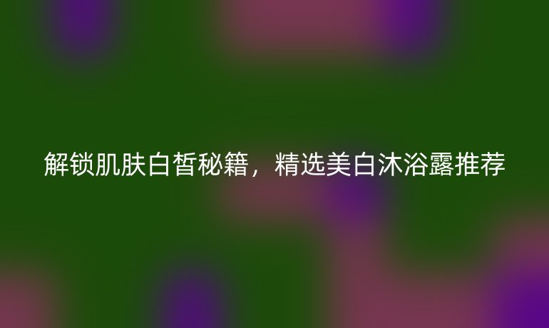 解锁肌肤白皙秘籍,精选美白沐浴露推荐