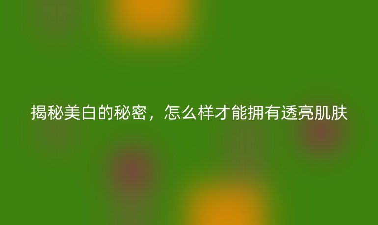 揭秘美白的秘密，怎么样才能拥有透亮肌肤