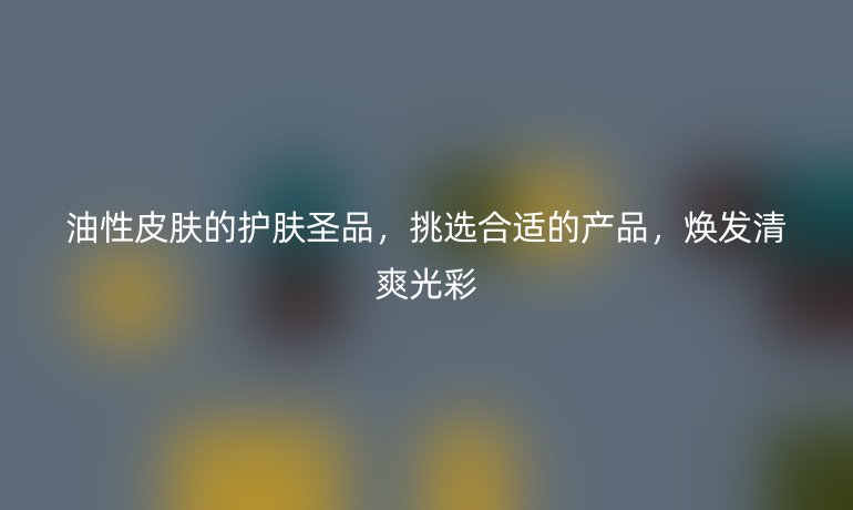 油性皮肤的护肤圣品，挑选合适的产品，焕发清爽光彩