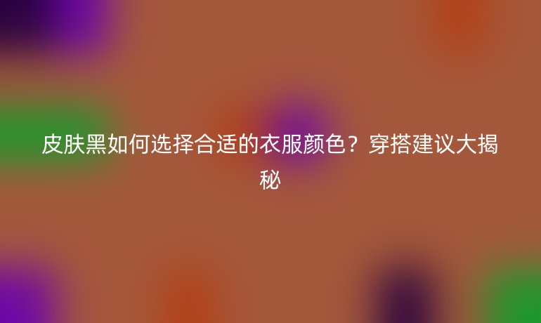 皮肤黑如何选择合适的衣服颜色?穿搭建议大揭秘