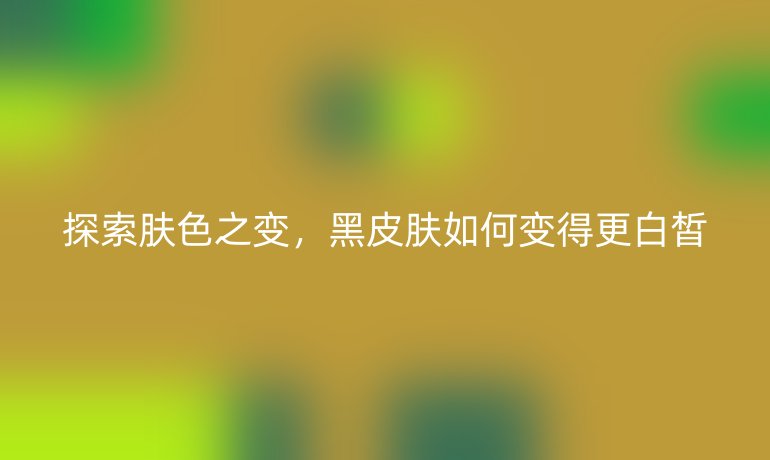 探索肤色之变,黑皮肤如何变得更白皙