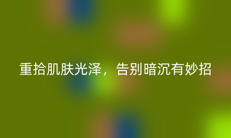 重拾肌肤光泽，告别暗沉有妙招