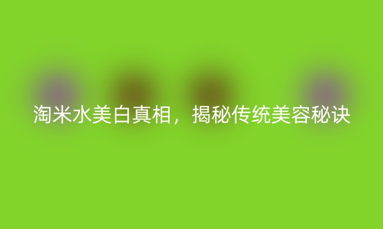 淘米水美白真相，揭秘传统美容秘诀