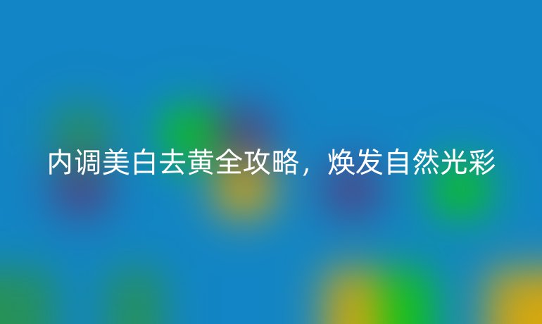 内调美白去黄全攻略，焕发自然光彩