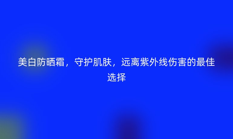 美白防晒霜，守护肌肤，远离紫外线伤害的最佳选择