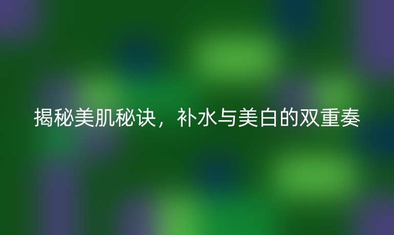 揭秘美肌秘诀，补水与美白的双重奏