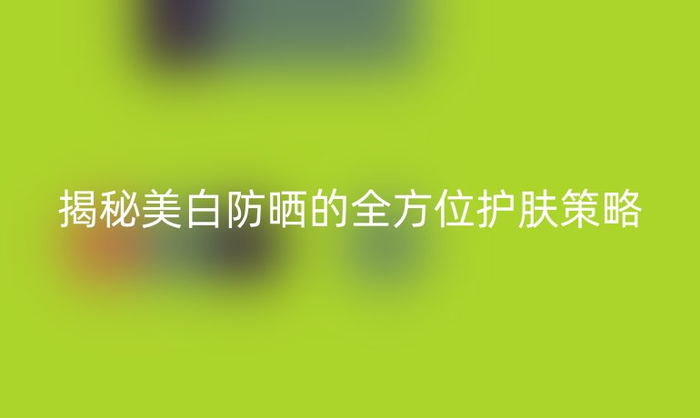 揭秘美白防晒的全方位护肤策略