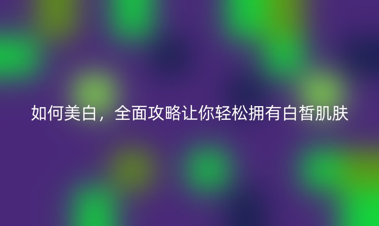 如何美白，全面攻略让你轻松拥有白皙肌肤