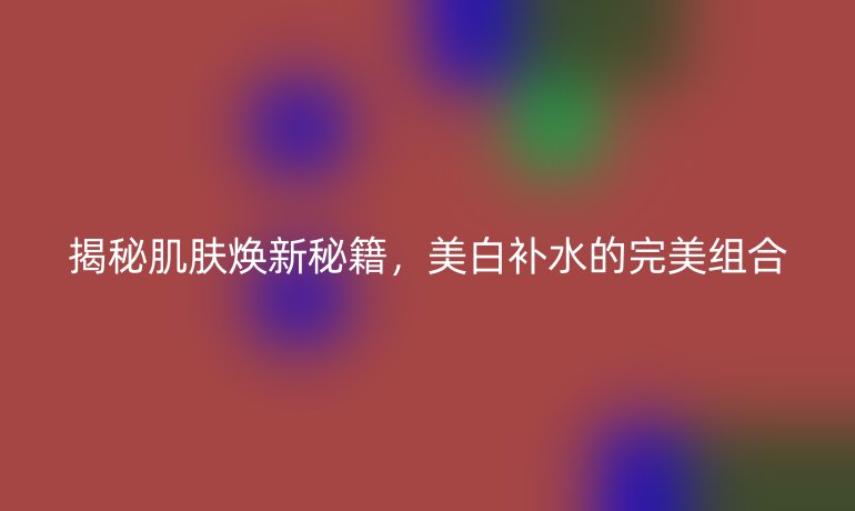 揭秘肌肤焕新秘籍,美白补水的完美组合