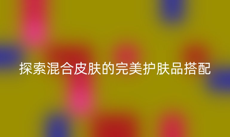 探索混合皮肤的完美护肤品搭配