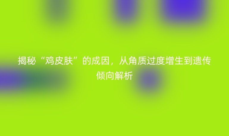 揭秘“鸡皮肤”的成因，从角质过度增生到遗传倾向解析