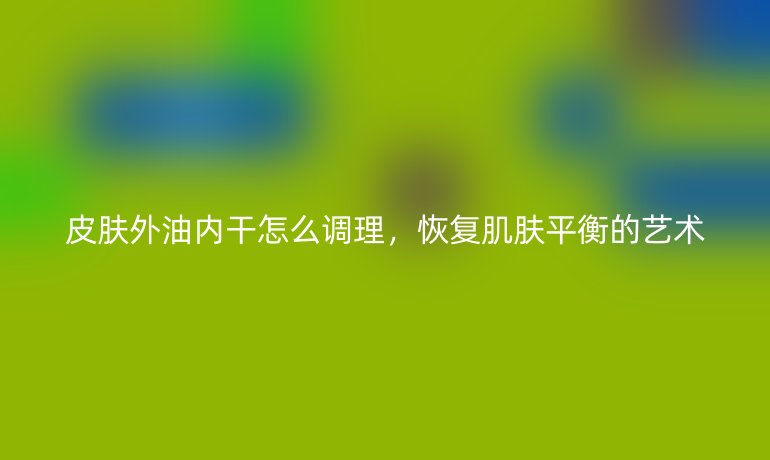 皮肤外油内干怎么调理，恢复肌肤平衡的艺术