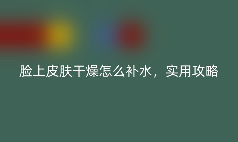 脸上皮肤干燥怎么补水，实用攻略